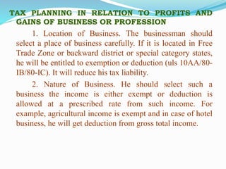TAX PLANNING IN RELATION TO PROFITS AND
GAINS OF BUSINESS OR PROFESSION
1. Location of Business. The businessman should
select a place of business carefully. If it is located in Free
Trade Zone or backward district or special category states,
he will be entitled to exemption or deduction (uls 10AA/80-
IB/80-IC). It will reduce his tax liability.
2. Nature of Business. He should select such a
business the income is either exempt or deduction is
allowed at a prescribed rate from such income. For
example, agricultural income is exempt and in case of hotel
business, he will get deduction from gross total income.
 