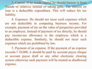 3. Capital. If he needs capital he should borrow it from
friends or relatives instead of taking gifts. The interest on
loan is a deductible expenditure. This will reduce his tax
liability.
4. Expenses. He should not incur such expenses which
are not deductible in computing business income. For
example, payment of tax on the value of perquisites provided
to an employee. Instead of payment of tax directly, he should
pay income-tax allowance to the employee which is a
deductible expense. Similarly, he should not incur such
expenses which are prohibited by law.
5. Payment of an expense. If the payment of an expense
exceeds f 10,000, it should be paid by account payee cheque
or account payee draft or any other electronic clearing
system otherwise such payment will be treated as disallowed
expense.
 