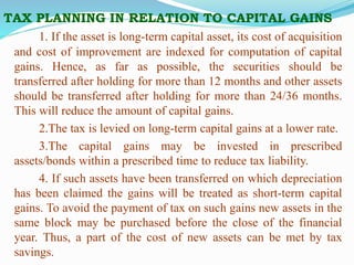 TAX PLANNING IN RELATION TO CAPITAL GAINS
1. If the asset is long-term capital asset, its cost of acquisition
and cost of improvement are indexed for computation of capital
gains. Hence, as far as possible, the securities should be
transferred after holding for more than 12 months and other assets
should be transferred after holding for more than 24/36 months.
This will reduce the amount of capital gains.
2.The tax is levied on long-term capital gains at a lower rate.
3.The capital gains may be invested in prescribed
assets/bonds within a prescribed time to reduce tax liability.
4. If such assets have been transferred on which depreciation
has been claimed the gains will be treated as short-term capital
gains. To avoid the payment of tax on such gains new assets in the
same block may be purchased before the close of the financial
year. Thus, a part of the cost of new assets can be met by tax
savings.
 