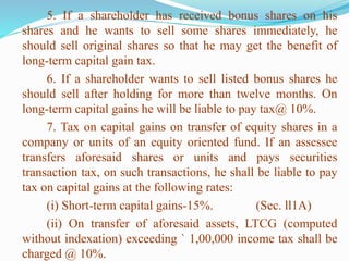 5. If a shareholder has received bonus shares on his
shares and he wants to sell some shares immediately, he
should sell original shares so that he may get the benefit of
long-term capital gain tax.
6. If a shareholder wants to sell listed bonus shares he
should sell after holding for more than twelve months. On
long-term capital gains he will be liable to pay tax@ 10%.
7. Tax on capital gains on transfer of equity shares in a
company or units of an equity oriented fund. If an assessee
transfers aforesaid shares or units and pays securities
transaction tax, on such transactions, he shall be liable to pay
tax on capital gains at the following rates:
(i) Short-term capital gains-15%. (Sec. ll1A)
(ii) On transfer of aforesaid assets, LTCG (computed
without indexation) exceeding ` 1,00,000 income tax shall be
charged @ 10%.
 