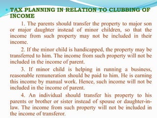 TAX PLANNING IN RELATION TO CLUBBING OF
INCOME
1. The parents should transfer the property to major son
or major daughter instead of minor children, so that the
income from such property may not be included in their
income.
2. If the minor child is handicapped, the property may be
transferred to him. The income from such property will not be
included in the income of parent.
3. If minor child is helping in running a business,
reasonable remuneration should be paid to him. He is earning
this income by manual work. Hence, such income will not be
included in the income of parent.
4. An individual should transfer his property to his
parents or brother or sister instead of spouse or daughter-in-
law. The income from such property will not be included in
the income of transferor.
 