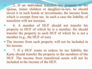  5. If an individual transfers his property to his
spouse, minor children or daughter-in-law, he should
invest it in such bonds or investments, the income from
which is exempt from tax. In such a case the liability of
transferor will not increase.
 6. A member of HUF should not transfer his
property to HUF of which he is a member. He should
transfer the property to such HUF of which he is not a
member (e.g., the HUF of son).
 The income from such property will not be included in
his income. .
 7. If a HUF wants to reduce its tax liability the
Karta should transfer the property to the members of the
HUF. The income from transferred assets will not be
included in the income of the HUF.
 