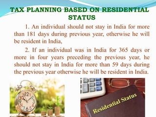 TAX PLANNING BASED ON RESIDENTIAL
STATUS
1. An individual should not stay in India for more
than 181 days during previous year, otherwise he will
be resident in India,
2. If an individual was in India for 365 days or
more in four years preceding the previous year, he
should not stay in India for more than 59 days during
the previous year otherwise he will be resident in India.
 