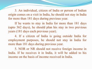 3. An individual, citizen of India or person of Indian
origin comes on a visit in India, he should not stay in India
for more than 181 days during previous year.
If he wants to stay in India for more than 181 days
(upto 362 days), he should plan his stay in two previous
years (181 days each previous year).
4. If a citizen of India is going outside India for
employment purposes, he should not stay in India for
more than 181 days during previous year.
5. NOR or NR should not receive foreign income in
India. If he receives it in India, it will be added to his
income on the basis of income received in India.
 
