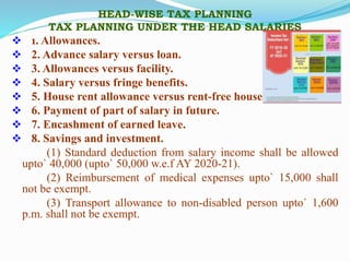 HEAD-WISE TAX PLANNING
TAX PLANNING UNDER THE HEAD SALARIES
 1. Allowances.
 2. Advance salary versus loan.
 3. Allowances versus facility.
 4. Salary versus fringe benefits.
 5. House rent allowance versus rent-free house
 6. Payment of part of salary in future.
 7. Encashment of earned leave.
 8. Savings and investment.
(1) Standard deduction from salary income shall be allowed
upto` 40,000 (upto` 50,000 w.e.f AY 2020-21).
(2) Reimbursement of medical expenses upto` 15,000 shall
not be exempt.
(3) Transport allowance to non-disabled person upto` 1,600
p.m. shall not be exempt.
 