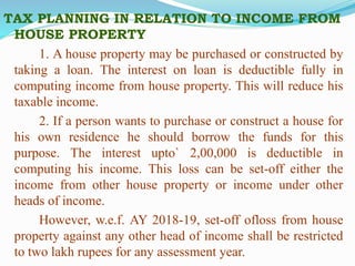 TAX PLANNING IN RELATION TO INCOME FROM
HOUSE PROPERTY
1. A house property may be purchased or constructed by
taking a loan. The interest on loan is deductible fully in
computing income from house property. This will reduce his
taxable income.
2. If a person wants to purchase or construct a house for
his own residence he should borrow the funds for this
purpose. The interest upto` 2,00,000 is deductible in
computing his income. This loss can be set-off either the
income from other house property or income under other
heads of income.
However, w.e.f. AY 2018-19, set-off ofloss from house
property against any other head of income shall be restricted
to two lakh rupees for any assessment year.
 