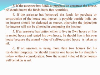 3. If the assessee has funds to purchase or construct the house,
he should invest the funds intax-free securities.
4. If the assessee has borrowed the funds for purchase or
construction of the house and interest is payable outside India tax
on interest should be deducted at source, otherwise the deduction
for interest will not be allowed in computing the income.
5. If an assessee has option either to live in Own house or live
in rented house and rented his own house, he should live in his own
house because the annual value of self-occupied house is taken as
nil.
6. If an assessee is using more than two houses for his
residential purposes, he should transfer one house to his daughter-
in-law without consideration. Now the annual value of three houses
will be taken as nil.
 
