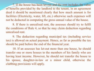 7. If the house has been let-out and the rent includes the value
of benefits provided by the landlord to the tenant, in an agreement
deed it should be mentioned clearly that how much amount is for
facilities (Electricity, water, lift, etc.) otherwise such expenses will
not be deducted in computing the gross annual value of the house.
8. If there is unrealised rent, the assessee should try to fulfil
the conditions of Rule 4, so that he may claim deduction regarding
unrealised rent.
9. The deduction regarding municipal tax (including service
tax) is allowed on actual payment. Hence, as far as possible the tax
should be paid before the end of the financial year.
10. If an assessee has let-out more than one house, he should
transfer one or more houses to the members of his family who are
having least income. However, he should not transfer the house to
his spouse, daughter-in-law or a minor child, otherwise the
clubbing provisions will apply.
 