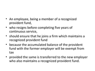 • An employee, being a member of a recognized
provident fund,
• who resigns before completing five years of
continuous service,
• should ensure that he joins a firm which maintains a
recognized provident fund
• because the accumulated balance of the provident
fund with the former employer will be exempt from
tax
• provided the same is transferred to the new employer
who also maintains a recognized provident fund.
 