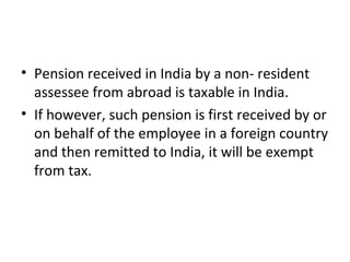 • Pension received in India by a non- resident
assessee from abroad is taxable in India.
• If however, such pension is first received by or
on behalf of the employee in a foreign country
and then remitted to India, it will be exempt
from tax.
 