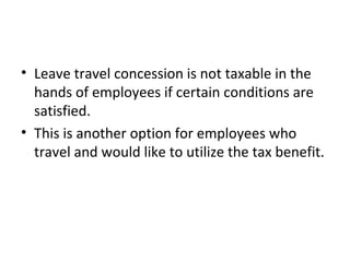 • Leave travel concession is not taxable in the
hands of employees if certain conditions are
satisfied.
• This is another option for employees who
travel and would like to utilize the tax benefit.
 