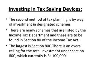 Investing in Tax Saving Devices:
• The second method of tax planning is by way
of investment in designated schemes.
• There are many schemes that are listed by the
Income Tax Department and these are to be
found in Section 80 of the Income Tax Act.
• The largest is Section 80C.There is an overall
ceiling for the total investment under section
80C, which currently is Rs 100,000.
 