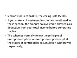 • Similarly for Section 80D, the ceiling is Rs 15,000.
• If you make an investment in schemes mentioned in
these section, the amount so invested is allowed as a
deduction from your total income before computing
the tax.
• The schemes normally follow the principle of
exempt-exempt-tax or exempt-exempt-exempt at
the stages of contribution-accumulation-withdrawal
respectively.
 