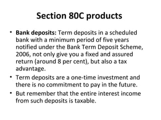 Section 80C products
• Bank deposits: Term deposits in a scheduled
bank with a minimum period of five years
notified under the Bank Term Deposit Scheme,
2006, not only give you a fixed and assured
return (around 8 per cent), but also a tax
advantage.
• Term deposits are a one-time investment and
there is no commitment to pay in the future.
• But remember that the entire interest income
from such deposits is taxable.
 