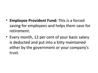 • Employee Provident Fund: This is a forced
saving for employees and helps them save for
retirement.
• Every month, 12 per cent of your basic salary
is deducted and put into a kitty maintained
either by the government or your company's
trust.
 