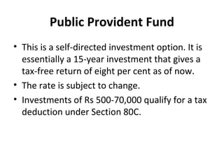 Public Provident Fund
• This is a self-directed investment option. It is
essentially a 15-year investment that gives a
tax-free return of eight per cent as of now.
• The rate is subject to change.
• Investments of Rs 500-70,000 qualify for a tax
deduction under Section 80C.
 