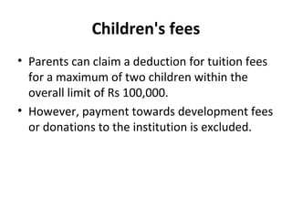 Children's fees
• Parents can claim a deduction for tuition fees
for a maximum of two children within the
overall limit of Rs 100,000.
• However, payment towards development fees
or donations to the institution is excluded.
 