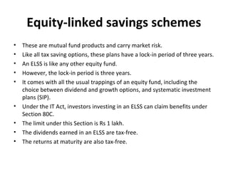 Equity-linked savings schemes
• These are mutual fund products and carry market risk.
• Like all tax saving options, these plans have a lock-in period of three years.
• An ELSS is like any other equity fund.
• However, the lock-in period is three years.
• It comes with all the usual trappings of an equity fund, including the
choice between dividend and growth options, and systematic investment
plans (SIP).
• Under the IT Act, investors investing in an ELSS can claim benefits under
Section 80C.
• The limit under this Section is Rs 1 lakh.
• The dividends earned in an ELSS are tax-free.
• The returns at maturity are also tax-free.
 