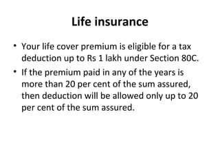Life insurance
• Your life cover premium is eligible for a tax
deduction up to Rs 1 lakh under Section 80C.
• If the premium paid in any of the years is
more than 20 per cent of the sum assured,
then deduction will be allowed only up to 20
per cent of the sum assured.
 