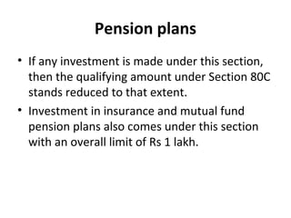 Pension plans
• If any investment is made under this section,
then the qualifying amount under Section 80C
stands reduced to that extent.
• Investment in insurance and mutual fund
pension plans also comes under this section
with an overall limit of Rs 1 lakh.
 