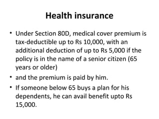 Health insurance
• Under Section 80D, medical cover premium is
tax-deductible up to Rs 10,000, with an
additional deduction of up to Rs 5,000 if the
policy is in the name of a senior citizen (65
years or older)
• and the premium is paid by him.
• If someone below 65 buys a plan for his
dependents, he can avail benefit upto Rs
15,000.
 