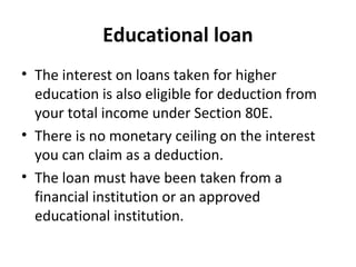 Educational loan
• The interest on loans taken for higher
education is also eligible for deduction from
your total income under Section 80E.
• There is no monetary ceiling on the interest
you can claim as a deduction.
• The loan must have been taken from a
financial institution or an approved
educational institution.
 