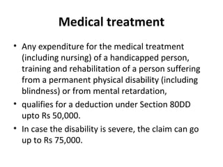 Medical treatment
• Any expenditure for the medical treatment
(including nursing) of a handicapped person,
training and rehabilitation of a person suffering
from a permanent physical disability (including
blindness) or from mental retardation,
• qualifies for a deduction under Section 80DD
upto Rs 50,000.
• In case the disability is severe, the claim can go
up to Rs 75,000.
 