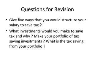 Questions for Revision
• Give five ways that you would structure your
salary to save tax ?
• What investments would you make to save
tax and why ? Make your portfolio of tax
saving investments ? What is the tax saving
from your portfolio ?
 