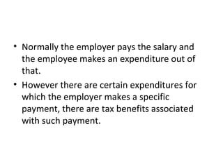 • Normally the employer pays the salary and
the employee makes an expenditure out of
that.
• However there are certain expenditures for
which the employer makes a specific
payment, there are tax benefits associated
with such payment.
 