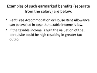 Examples of such earmarked benefits (separate
from the salary) are below:
• Rent Free Accommodation or House Rent Allowance
can be availed in case the taxable income is low.
• If the taxable income is high the valuation of the
perquisite could be high resulting in greater tax
outgo.
 