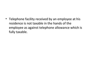• Telephone facility received by an employee at his
residence is not taxable in the hands of the
employee as against telephone allowance which is
fully taxable.
 