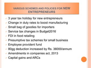 VARIOUS SCHEMES AND POLICIES FOR NEW
ENTREPRENEURS
 3 year tax holiday for new entrepreneurs
 Change in duty rates to boost manufacturing
 Small bag of goodies for importers
 Service tax changes in Budget2016
 FDI in food retailing
 Presumptive tax schemes for small business
 Employee provident fund
 80gg deduction increased by Rs. 36000/annum
 Amendments in companies act, 2013
 Capital gains and ARCs
 