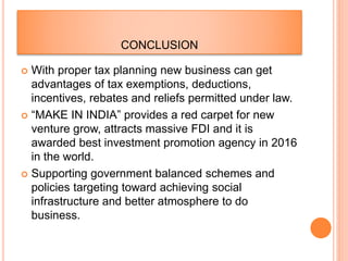 CONCLUSION
 With proper tax planning new business can get
advantages of tax exemptions, deductions,
incentives, rebates and reliefs permitted under law.
 “MAKE IN INDIA” provides a red carpet for new
venture grow, attracts massive FDI and it is
awarded best investment promotion agency in 2016
in the world.
 Supporting government balanced schemes and
policies targeting toward achieving social
infrastructure and better atmosphere to do
business.
 