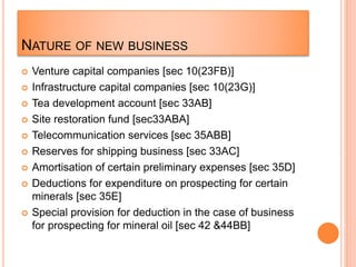 NATURE OF NEW BUSINESS
 Venture capital companies [sec 10(23FB)]
 Infrastructure capital companies [sec 10(23G)]
 Tea development account [sec 33AB]
 Site restoration fund [sec33ABA]
 Telecommunication services [sec 35ABB]
 Reserves for shipping business [sec 33AC]
 Amortisation of certain preliminary expenses [sec 35D]
 Deductions for expenditure on prospecting for certain
minerals [sec 35E]
 Special provision for deduction in the case of business
for prospecting for mineral oil [sec 42 &44BB]
 