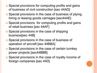  Special provisions for computing profits and gains
of business of civil construction [sec 44AD]
 Special provisions in the case of business of plying,
hiring or leasing goods carriages [sec44AE]
 Special provisions for computing profits and gains
of retail business [sec 44AF]
 Special provisions in the case of shipping
business[sec 44B]
 Special provisions in the case of business of
operation of aircraft [sec 44BBA]
 Special provisions in the case of certain turnkey
power projects [sec44BBB]
 Special provisions in the case of royalty income of
foreign companies [sec 44D]
 
