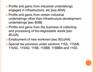  Profits and gains from industrial undertakings
engaged in infrastructure, etc [sec 80IA]
 Profits and gains from certain industrial
undertakings other than infrastructure development
undertakings [sec 80IB]
 Profits and gains from the business of collecting
and processing of bio-degradable waste [sec
80JJA]
 Employment of new workmen [sec 80JJAA]
 Special tax provision under sections 115A, 115AB,
115AC, 115AD, 115B, 115BB, 115BBA and 115D.
 