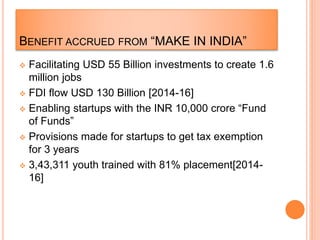 BENEFIT ACCRUED FROM “MAKE IN INDIA”
 Facilitating USD 55 Billion investments to create 1.6
million jobs
 FDI flow USD 130 Billion [2014-16]
 Enabling startups with the INR 10,000 crore “Fund
of Funds”
 Provisions made for startups to get tax exemption
for 3 years
 3,43,311 youth trained with 81% placement[2014-
16]
 