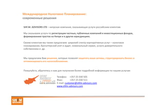 Международное Налоговое Планирование:
современные решения
SHF.M. ADVISORS LTD: услуги по регистрации частных, публичных компаний и инвестиционных
фондов, формированию трастов в надежных юрисдикциях.
Своим клиентам мы также предлагаем широкий спектр корпоративных услуг – налоговое
планирование, бухгалтерский учет и аудит, номинальный сервис, услуги доверительного
собственника, транзитный сервис при выплате роялти и процентов, услуги торгового посредника и
агента, открытие личных и корпоративных счетов в частных банках Швейцарии.
Оптимальные решения, которые позволят защитить ваши активы, структурировать бизнес и
оптимизировать корпоративное налогообложение.
Пожалуйста, обратитесь к нам для получения более подробной информации по нашим услугам:
Телефон: +357 25 030 505
Факс: +357 25 030 511
E-mail: customer@shfm-advisors.com
www.shfm-advisors.com
 
