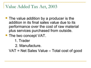 Value Added Tax Act, 2003

   The value addition by a producer is the
    addition in its final sales value due to its
    performance over the cost of raw material
    plus services purchased from outside.
   The two concept VAT.
       1. Trader
        2. Manufacture.
    VAT = Net Sales Value – Total cost of good
 