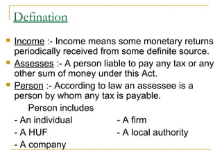 Defination
   Income :- Income means some monetary returns
    periodically received from some definite source.
   Assesses :- A person liable to pay any tax or any
    other sum of money under this Act.
   Person :- According to law an assessee is a
    person by whom any tax is payable.
        Person includes
    - An individual           - A firm
    - A HUF                   - A local authority
    - A company
 