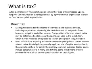 What is tax?
A tax is a mandatory financial charge or some other type of levy imposed upon a
taxpayer (an individual or other legal entity) by a governmental organization in order
to fund various public expenditures.
Direct tax
• Many jurisdictions tax the income of individuals and business entities,
including corporations. Generally, the tax is imposed on net profits from
business, net gains, and other income. Computation of income subject to tax
may be determined under accounting principles used in the jurisdiction,
which may be modified or replaced by tax law principles in the jurisdiction.
• Most jurisdictions imposing an income tax treat capital gains as part of income
subject to tax. Capital gain is generally a gain on sale of capital assets—that is,
those assets not held for sale in the ordinary course of business. Capital assets
include personal assets in many jurisdictions. Some jurisdictions provide
preferential rates of tax or only partial taxation for capital gains.
 