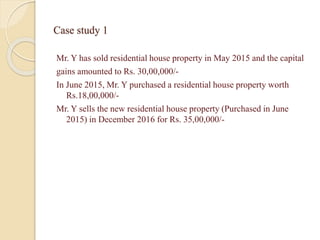 Case study 1
Mr. Y has sold residential house property in May 2015 and the capital
gains amounted to Rs. 30,00,000/-
In June 2015, Mr. Y purchased a residential house property worth
Rs.18,00,000/-
Mr. Y sells the new residential house property (Purchased in June
2015) in December 2016 for Rs. 35,00,000/-
 