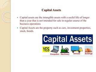 Capital Assets
 Capital assets are the intangible assets with a useful life of longer
than a year that is not intended for sale in regular course of the
business operations
 Capital Assets are the property such as cars, investment properties,
stock, bonds.
 