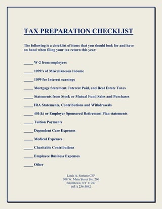 TAX PREPARATION CHECKLIST
The following is a checklist of items that you should look for and have
on hand when filing your tax return this year:


_____ W-2 from employers

_____ 1099’s of Miscellaneous Income

_____ 1099 for Interest earnings

_____ Mortgage Statement, Interest Paid, and Real Estate Taxes

_____ Statements from Stock or Mutual Fund Sales and Purchases

_____ IRA Statements, Contributions and Withdrawals

_____ 401(k) or Employer Sponsored Retirement Plan statements

_____ Tuition Payments

_____ Dependent Care Expenses

_____ Medical Expenses

_____ Charitable Contributions

_____ Employee Business Expenses

_____ Other

                            Louis A. Soriano CFP
                         308 W. Main Street Ste. 206
                           Smithtown, NY 11787
                              (631) 236-5842
 