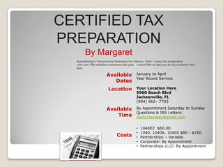 CERTIFIED TAX
PREPARATION
By Margaret
Specializing in Personal and Business Tax Retuns. Over 7 years tax preparation
and over 200 satisfied customers last year. I would like to add you as my customer this
year.

Available
Dates
Location

Available
Time

Costs

January to April
Year Round Service
Your Location Here
5960 Beach Blvd
Jacksonville, FL
(904) 962– 7703
By Appointment Saturday to Sunday
Questions & IRS Letters:
realtortaxlady@gmail.com
•
•
•
•
•

1040EZ $60.00
1040, 1040A, 1040X $80 - $190
Partnerships – Variable
Corporate- By Appointment
Partnerships /LLC- By Appointment

 