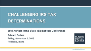 CHALLENGING IRS TAX
DETERMINATIONS
Edward Cather
Friday, November 2, 2018
Pocatello, Idaho
58th Annual Idaho State Tax Institute Conference
parsonsbehle.com
 
