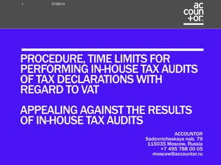 ACCOUNTOR 
Sadovnicheskaya nab. 79 
115035 Moscow, Russia 
+7 495 788 00 05 
moscow@accountor.ru 
1 07/09/14 
PROCEDURE, TIME LIMITS FOR 
PERFORMING IN-HOUSE TAX AUDITS 
OF TAX DECLARATIONS WITH 
REGARD TO VAT 
APPEALING AGAINST THE RESULTS 
OF IN-HOUSE TAX AUDITS 
 
