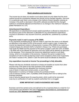 Taxation - Profits and Gains of Business and Profession
                            Provided by www.TyBcom.com


                          Stock valuations and income tax

The income tax act does not mention much about stock but only states that the stock
method should be consistently followed and should not be changed regularly. How ever
if in a particular year there is any change in the method of stock valuation causing an
increase in the profit or decrease in the profit is allowed provided that the changed
method is consistently followed and that there is no change in the method of valuation.
[Delta Plantations Vs. CIT]

Advertisement Expenditure:
All expenditure on advertisement except capital expenditure is allowed as deduction in
the previous year but No deduction is allowable for any advertisement expenditure
incurred on advertise in any souvenir brochure, pamphlet etc. published by a political
party.

Payments made in cash in excess of Rs 20000.
If any payments exceeding Rs.20, 000 are made in cash then the same is not allowed
as deduction to the extent of 20% of the amount, which is paid in cash. It means the
income tax department insists on all payments in excess of Rs 20000 to be made by a
crossed cheque of a demand draft or a banker’s cheque. E.g. If there are purchases
mad worth Rs 40000 and the payment of the same is made in cash then 20% of 40000
= Rs 8000 will not be allowed as deduction and only 32000 will be allowed as deduction
to the assessee. This is because the income tax department wants to curb black
money, which is in circulation in the economy. However the same is subject to the
exceptions of rule 6 of the act that lays down some exceptions where even if payments
are made in excess of Rs. 20000 in cash the same would be allowed as deduction.

Any expenditure incurred on Income Tax proceedings is fully allowable.

Please note that any dividends received on shares are taxable as income from other
sources even if the same is the main business of the assessee.
Instances of losses that are allowable from business incomes
Loss of stock in trade due to enemy action, or act of God
Depreciation in currency on foreign currency for purchase of stock
Loss of precious stones, cash, or jewellery while bringing them from or taking to the
business premises
Loss of security deposit given for acquiring stock, which could not be recovered
Loss due to confiscation of cash by customs authorities from a smuggler

               SOME IMPORTANT CASES IN BUSINESS AND GAINS


Business cannot be carried out by one self and so for a business there is a need for 2 or
more persons was decided in the case of Mazagaon dock limited Vs. Commissioner of
Income tax 1958- Supreme court judgment *


                                        10 of 16
 