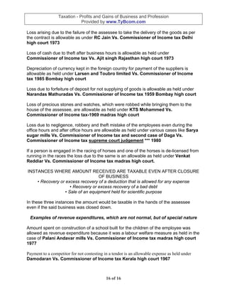 Taxation - Profits and Gains of Business and Profession
                             Provided by www.TyBcom.com

Loss arising due to the failure of the assessee to take the delivery of the goods as per
the contract is allowable as under RC Jain Vs. Commissioner of Income tax Delhi
high court 1973

Loss of cash due to theft after business hours is allowable as held under
Commissioner of Income tax Vs. Ajit singh Rajasthan high court 1973

Depreciation of currency kept in the foreign country for payment of the suppliers is
allowable as held under Larsen and Toubro limited Vs. Commissioner of Income
tax 1985 Bombay high court

Loss due to forfeiture of deposit for not supplying of goods is allowable as held under
Narandas Mathuradas Vs. Commissioner of Income tax 1959 Bombay high court

Loss of precious stones and watches, which were robbed while bringing them to the
house of the assessee, are allowable as held under KTS Mohammed Vs.
Commissioner of Income tax-1969 madras high court

Loss due to negligence, robbery and theft mistake of the employees even during the
office hours and after office hours are allowable as held under various cases like Sarya
sugar mills Vs. Commissioner of Income tax and second case of Daga Vs.
Commissioner of Income tax supreme court judgement *** 1980

If a person is engaged in the racing of horses and one of the horses is de-licensed from
running in the races the loss due to the same is an allowable as held under Venkat
Reddiar Vs. Commissioner of Income tax madras high court.

INSTANCES WHERE AMOUNT RECEIVED ARE TAXABLE EVEN AFTER CLOSURE
                                   OF BUSINESS
    • Recovery or excess recovery of a deduction that is allowed for any expense
                     • Recovery or excess recovery of a bad debt
                  • Sale of an equipment held for scientific purpose

In these three instances the amount would be taxable in the hands of the assessee
even if the said business was closed down.

 Examples of revenue expenditures, which are not normal, but of special nature

Amount spent on construction of a school built for the children of the employee was
allowed as revenue expenditure because it was a labour welfare measure as held in the
case of Palani Andavar mills Vs. Commissioner of Income tax madras high court
1977

Payment to a competitor for not contesting in a tendor is an allowable expense as held under
Damodaran Vs. Commissioner of Income tax Kerala high court 1967



                                            16 of 16
 
