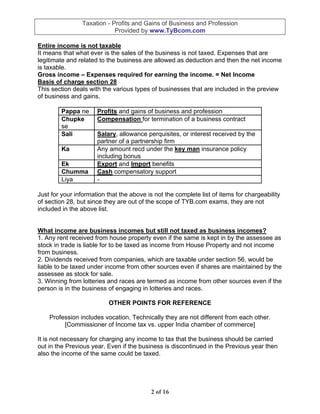 Taxation - Profits and Gains of Business and Profession
                            Provided by www.TyBcom.com

Entire income is not taxable
It means that what ever is the sales of the business is not taxed. Expenses that are
legitimate and related to the business are allowed as deduction and then the net income
is taxable.
Gross income – Expenses required for earning the income. = Net Income
Basis of charge section 28
This section deals with the various types of businesses that are included in the preview
of business and gains.

         Pappa ne     Profits and gains of business and profession
         Chupke       Compensation for termination of a business contract
         se
         Sali         Salary, allowance perquisites, or interest received by the
                      partner of a partnership firm
         Ka           Any amount recd under the key man insurance policy
                      including bonus
         Ek           Export and Import benefits
         Chumma       Cash compensatory support
         Liya         -

Just for your information that the above is not the complete list of items for chargeability
of section 28, but since they are out of the scope of TYB.com exams, they are not
included in the above list.


What income are business incomes but still not taxed as business incomes?
1. Any rent received from house property even if the same is kept in by the assessee as
stock in trade is liable for to be taxed as income from House Property and not income
from business.
2. Dividends received from companies, which are taxable under section 56, would be
liable to be taxed under income from other sources even if shares are maintained by the
assessee as stock for sale.
3. Winning from lotteries and races are termed as income from other sources even if the
person is in the business of engaging in lotteries and races.

                          OTHER POINTS FOR REFERENCE

    Profession includes vocation. Technically they are not different from each other.
         [Commissioner of Income tax vs. upper India chamber of commerce]

It is not necessary for charging any income to tax that the business should be carried
out in the Previous year. Even if the business is discontinued in the Previous year then
also the income of the same could be taxed.




                                           2 of 16
 